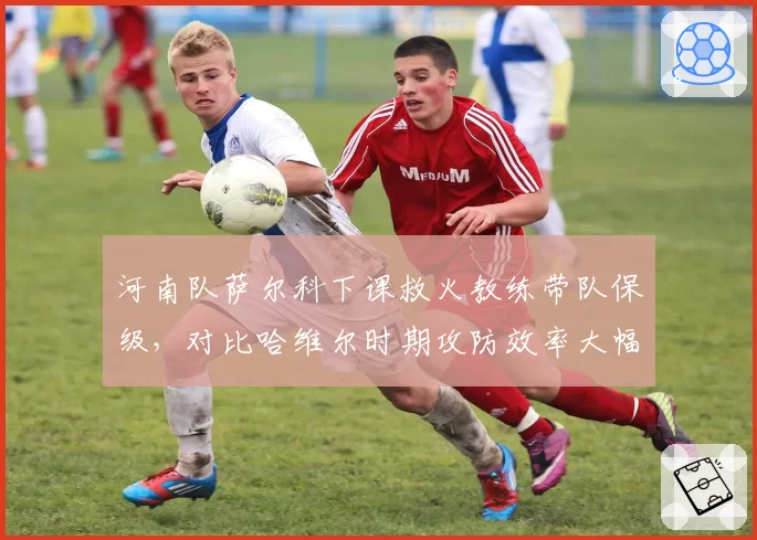 河南队萨尔科下课救火教练带队保级,对比哈维尔时期攻防效率大幅下滑