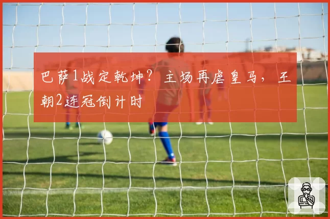 巴萨1战定乾坤？主场再虐皇马，王朝2连冠倒计时