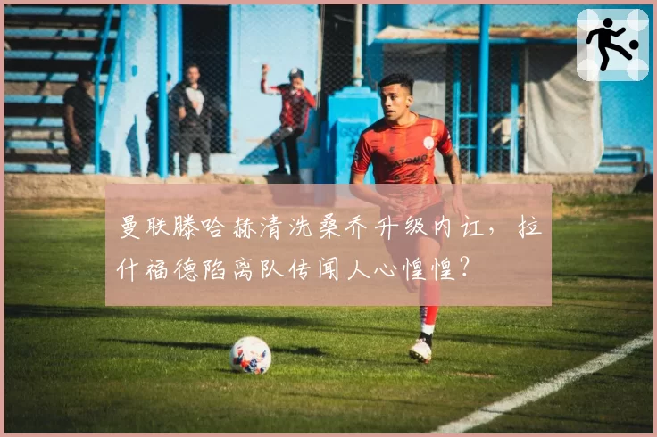 曼联滕哈赫清洗桑乔升级内讧，拉什福德陷离队传闻人心惶惶？
