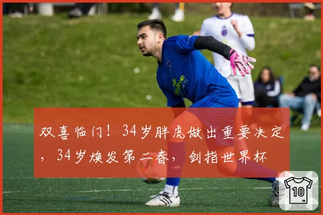 双喜临门！34岁胖虎做出重要决定，34岁焕发第二春，剑指世界杯