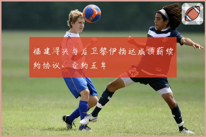 福建浔兴与后卫黎伊扬达成顶薪续约协议,合约五年