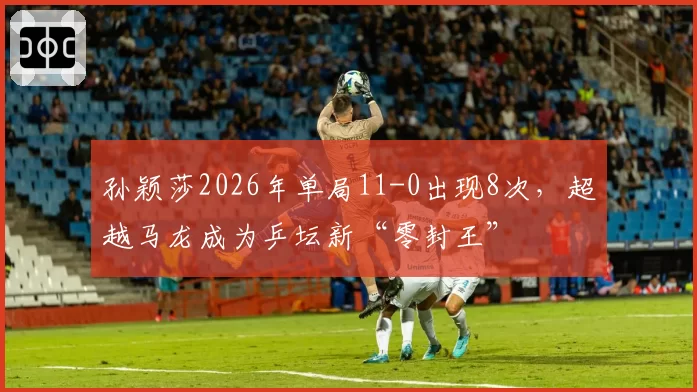 孙颖莎2026年单局11-0出现8次，超越马龙成为乒坛新“零封王”