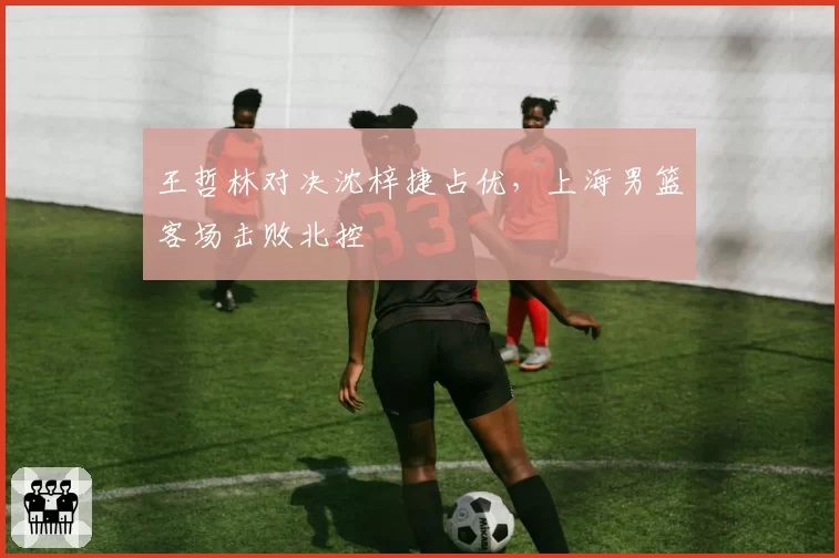 王哲林对决沈梓捷占优，上海男篮客场击败北控