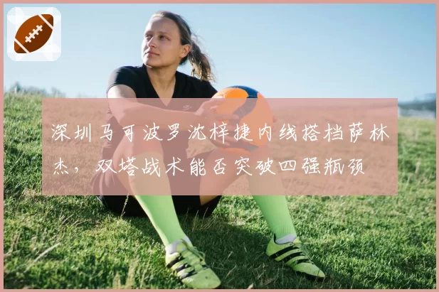 深圳马可波罗沈梓捷内线搭档萨林杰，双塔战术能否突破四强瓶颈