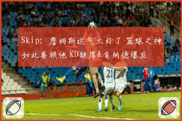 Skip：詹姆斯运气太好了 篮球之神如此眷顾他 KD缺席&肯纳德爆发