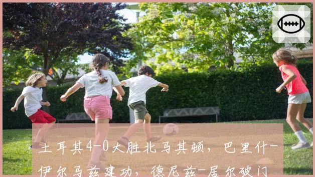 土耳其4-0大胜北马其顿,巴里什-伊尔马兹建功,德尼兹-居尔破门