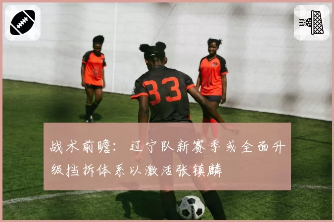 战术前瞻：辽宁队新赛季或全面升级挡拆体系以激活张镇麟