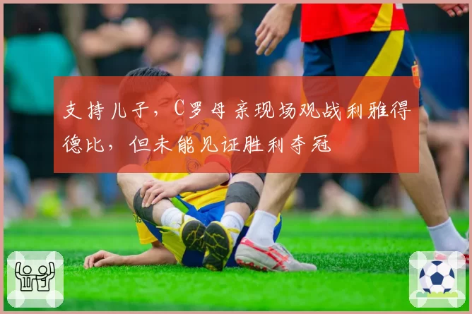 支持儿子，C罗母亲现场观战利雅得德比，但未能见证胜利夺冠