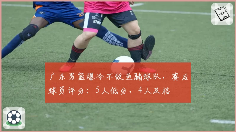广东男篮爆冷不敌鱼腩球队，赛后球员评分：5人低分，4人及格