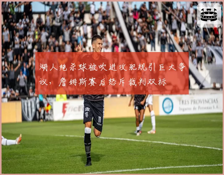 湖人绝杀球被吹进攻犯规引巨大争议，詹姆斯赛后怒斥裁判双标
