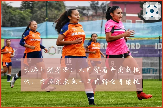 长远计划浮现：大巴黎着手更新换代，内马尔未来一年内转会可能性大增