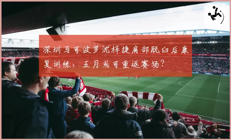 深圳马可波罗沈梓捷肩部脱臼后康复训练，五月或可重返赛场？