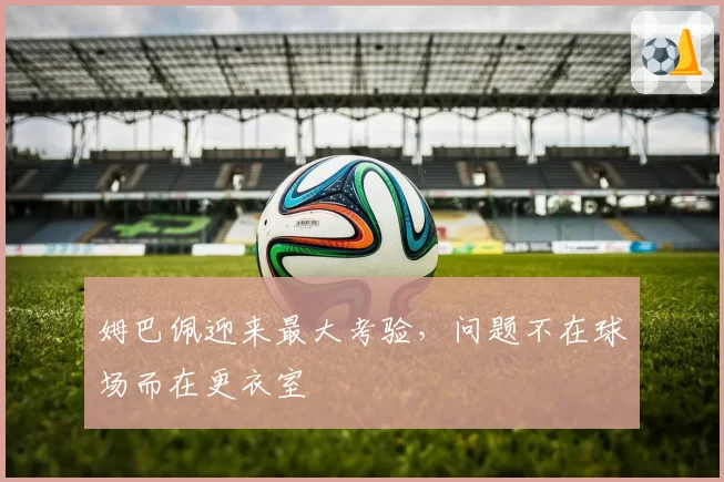 姆巴佩迎来最大考验,问题不在球场而在更衣室