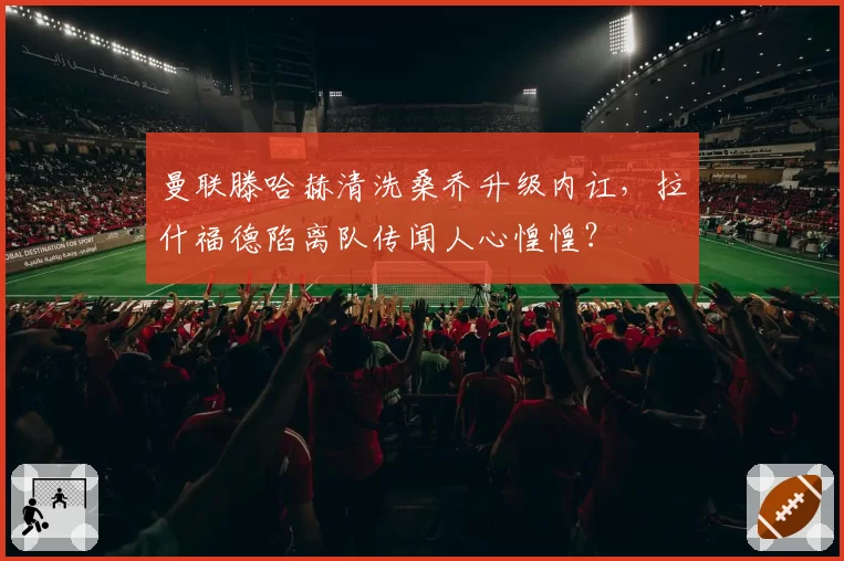 曼联滕哈赫清洗桑乔升级内讧，拉什福德陷离队传闻人心惶惶？