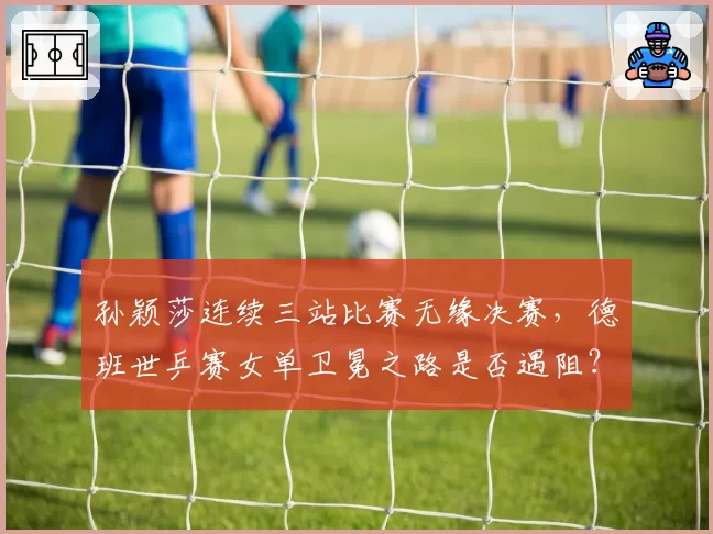 孙颖莎连续三站比赛无缘决赛，德班世乒赛女单卫冕之路是否遇阻？