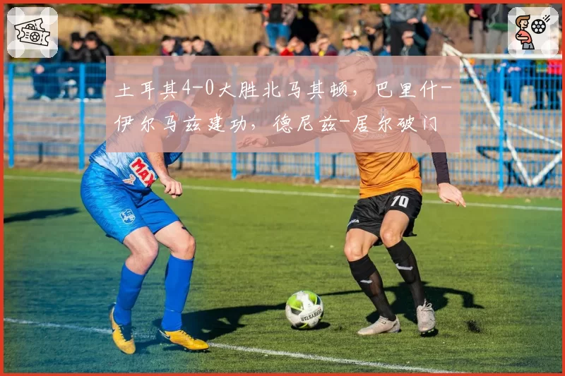 土耳其4-0大胜北马其顿,巴里什-伊尔马兹建功,德尼兹-居尔破门