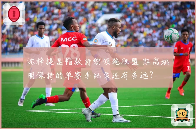 沈梓捷盖帽数持续领跑联盟 距离姚明保持的单赛季纪录还有多远？