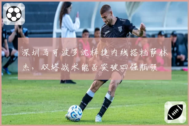 深圳马可波罗沈梓捷内线搭档萨林杰,双塔战术能否突破四强瓶颈