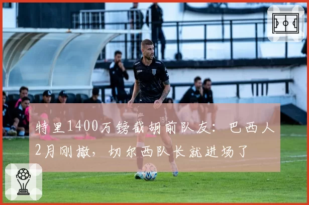 特里1400万镑截胡前队友:巴西人2月刚撤,切尔西队长就进场了