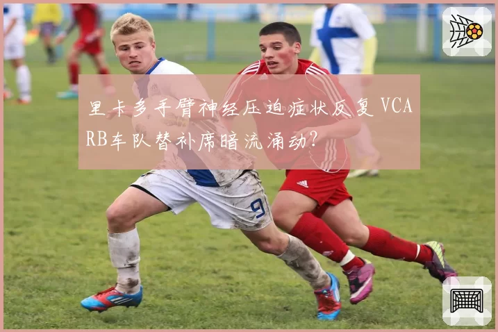 里卡多手臂神经压迫症状反复 VCARB车队替补席暗流涌动？