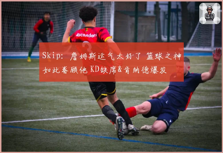 Skip：詹姆斯运气太好了 篮球之神如此眷顾他 KD缺席&肯纳德爆发