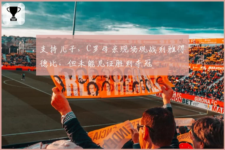 支持儿子，C罗母亲现场观战利雅得德比，但未能见证胜利夺冠