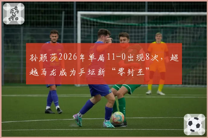 孙颖莎2026年单局11-0出现8次,超越马龙成为乒坛新“零封王”
