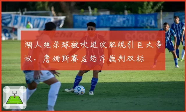 湖人绝杀球被吹进攻犯规引巨大争议，詹姆斯赛后怒斥裁判双标