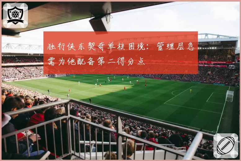 独行侠东契奇单核困境:管理层急需为他配备第二得分点