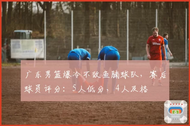 广东男篮爆冷不敌鱼腩球队，赛后球员评分：5人低分，4人及格
