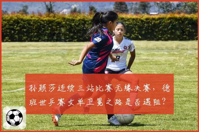 孙颖莎连续三站比赛无缘决赛，德班世乒赛女单卫冕之路是否遇阻？