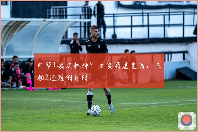 巴萨1战定乾坤？主场再虐皇马，王朝2连冠倒计时