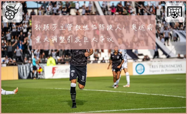 孙颖莎主管教练临阵换人,奥运前重大调整引发巨大争议