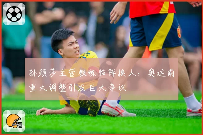 孙颖莎主管教练临阵换人，奥运前重大调整引发巨大争议