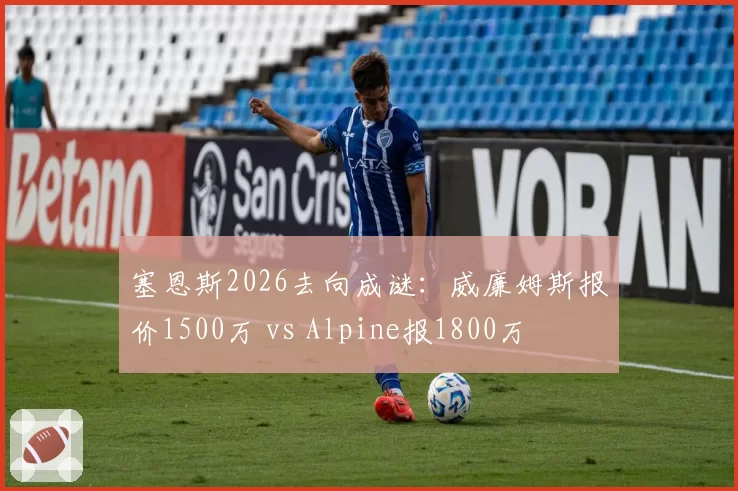 塞恩斯2026去向成谜：威廉姆斯报价1500万 vs Alpine报1800万